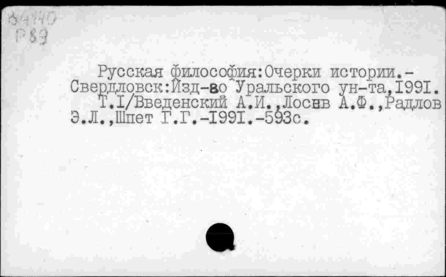 ﻿Русская философия:Очерки истории.-Свердловск:Изд-во Уральского ун-та,1991.
Т.1/Введенский А.И..Лоснв А.Ф.,Радлов Э.Л.,Шпет Г.Г.-1991.-593с.